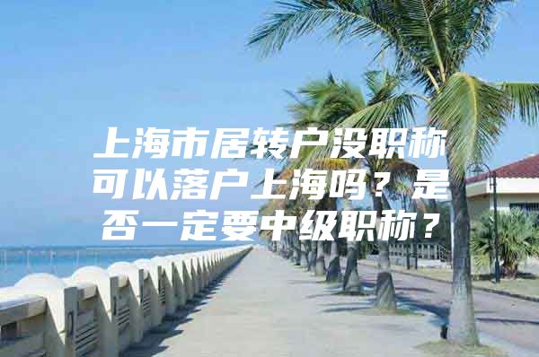 上海市居转户没职称可以落户上海吗？是否一定要中级职称？