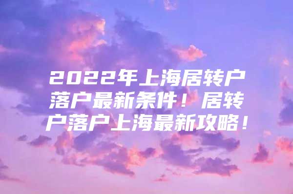 2022年上海居转户落户最新条件！居转户落户上海最新攻略！