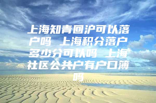 上海知青回沪可以落户吗 上海积分落户多少分可以吗 上海社区公共户有户口簿吗