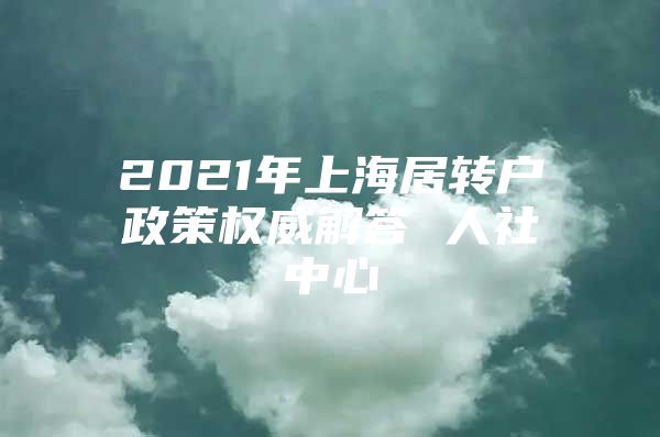 2021年上海居转户政策权威解答 人社中心