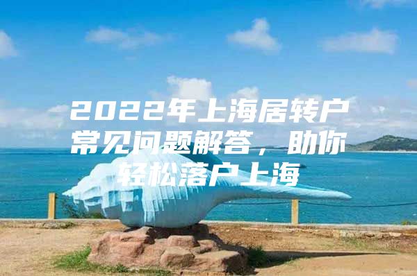 2022年上海居转户常见问题解答，助你轻松落户上海