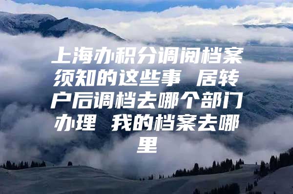 上海办积分调阅档案须知的这些事 居转户后调档去哪个部门办理 我的档案去哪里