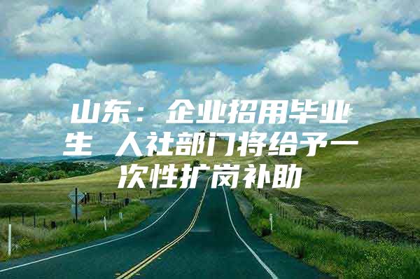 山东：企业招用毕业生 人社部门将给予一次性扩岗补助