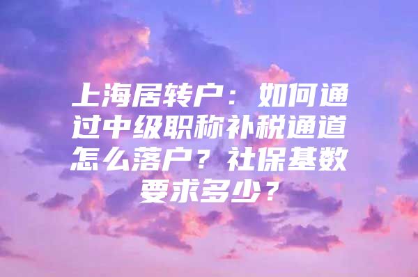 上海居转户：如何通过中级职称补税通道怎么落户？社保基数要求多少？