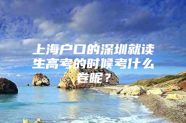 上海户口的深圳就读生高考的时候考什么卷呢？