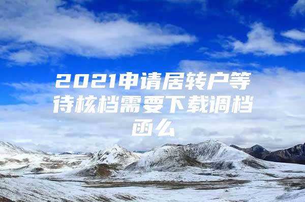 2021申请居转户等待核档需要下载调档函么