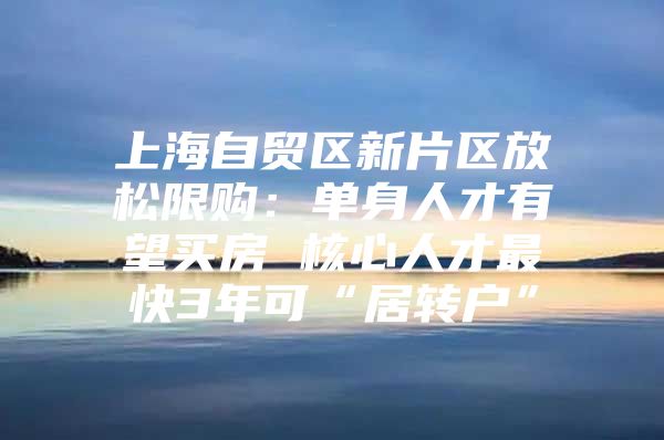 上海自贸区新片区放松限购：单身人才有望买房 核心人才最快3年可“居转户”