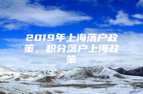 2019年上海落户政策，积分落户上海政策