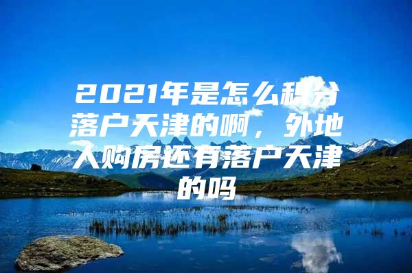 2021年是怎么积分落户天津的啊，外地人购房还有落户天津的吗