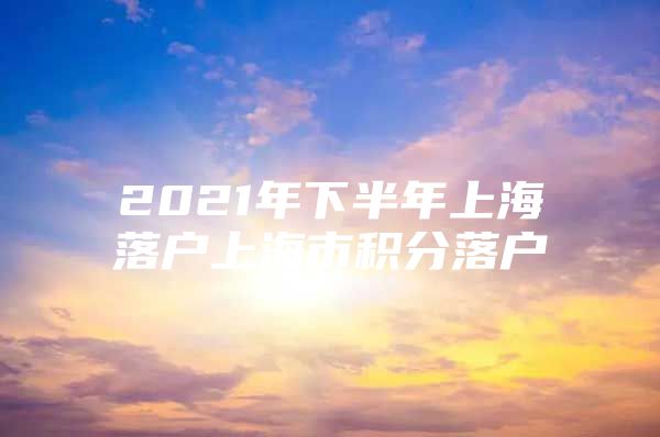 2021年下半年上海落户上海市积分落户