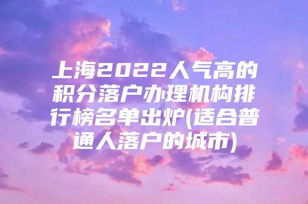 上海2022人气高的积分落户办理机构排行榜名单出炉(适合普通人落户的城市)