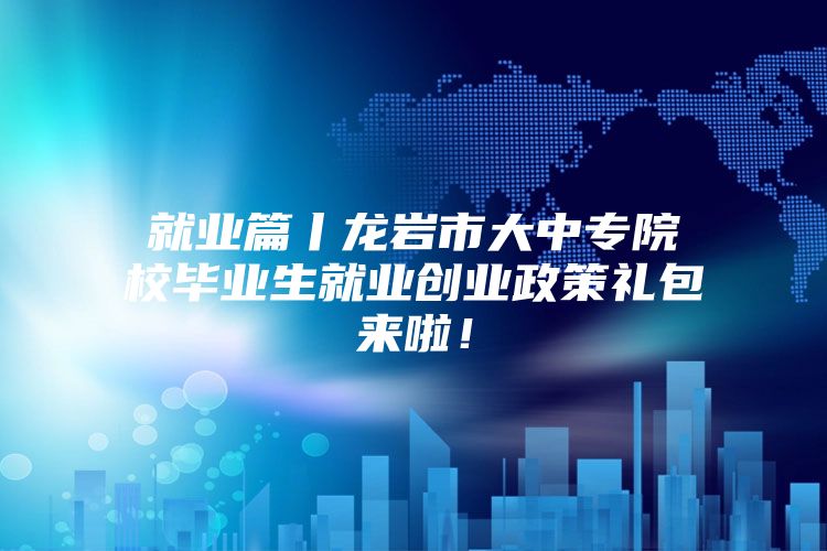 就业篇丨龙岩市大中专院校毕业生就业创业政策礼包来啦！