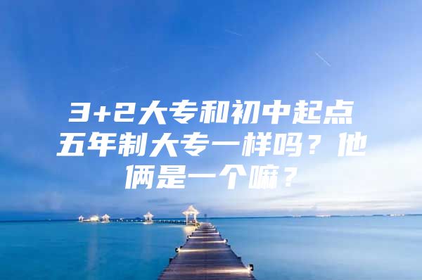 3+2大专和初中起点五年制大专一样吗？他俩是一个嘛？