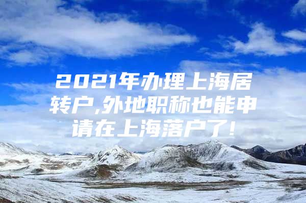 2021年办理上海居转户,外地职称也能申请在上海落户了!