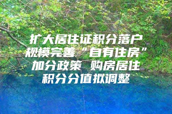 扩大居住证积分落户规模完善“自有住房”加分政策 购房居住积分分值拟调整