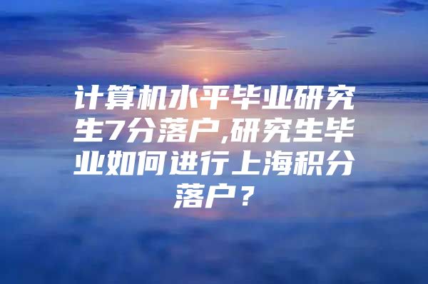 计算机水平毕业研究生7分落户,研究生毕业如何进行上海积分落户？