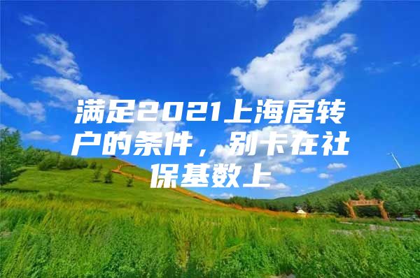 满足2021上海居转户的条件，别卡在社保基数上