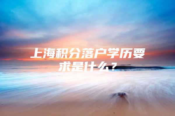 上海积分落户学历要求是什么？