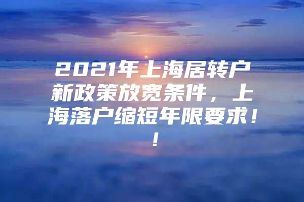 2021年上海居转户新政策放宽条件，上海落户缩短年限要求！！