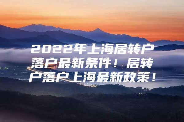 2022年上海居转户落户最新条件！居转户落户上海最新政策！