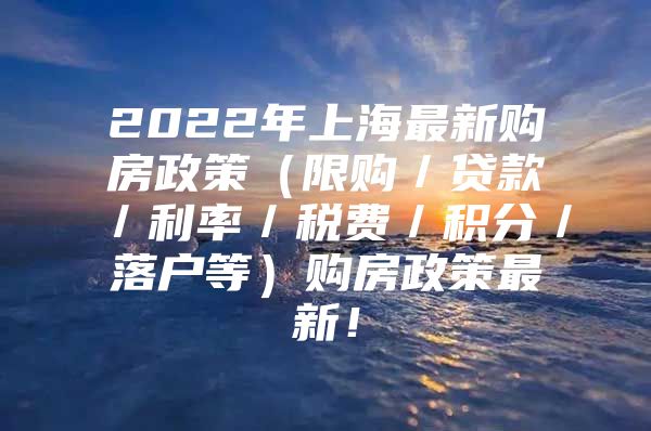 2022年上海最新购房政策（限购／贷款／利率／税费／积分／落户等）购房政策最新！