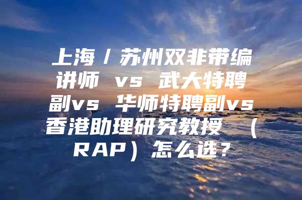 上海／苏州双非带编讲师 vs 武大特聘副vs 华师特聘副vs香港助理研究教授 （RAP）怎么选？