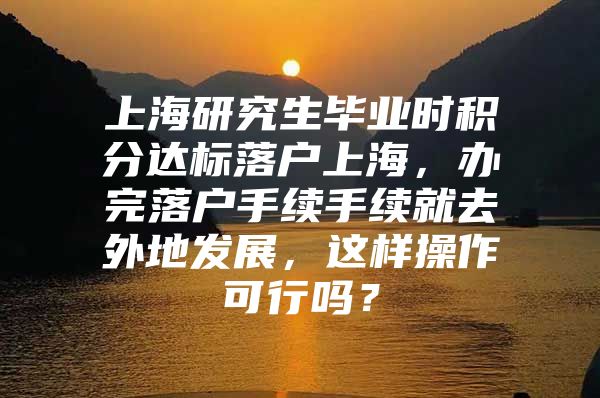 上海研究生毕业时积分达标落户上海，办完落户手续手续就去外地发展，这样操作可行吗？