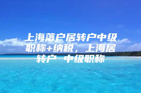 上海落户居转户中级职称+纳税，上海居转户 中级职称