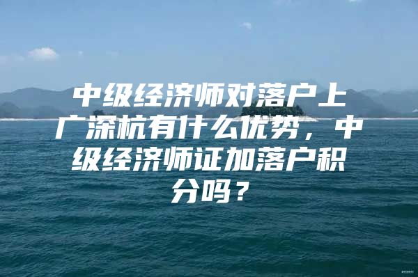 中级经济师对落户上广深杭有什么优势，中级经济师证加落户积分吗？