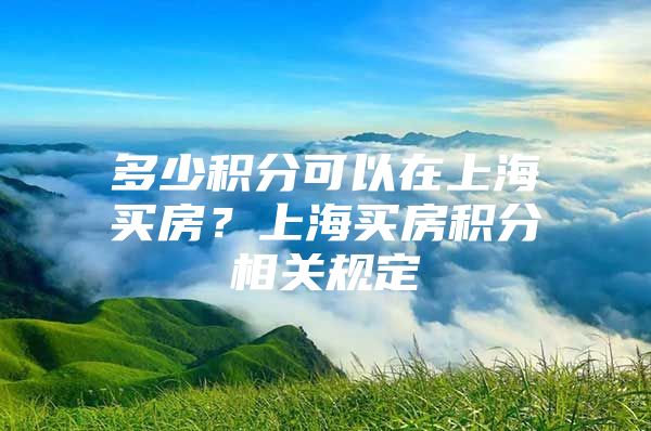 多少积分可以在上海买房？上海买房积分相关规定