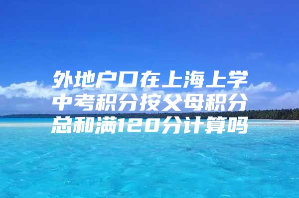 外地户口在上海上学中考积分按父母积分总和满120分计算吗