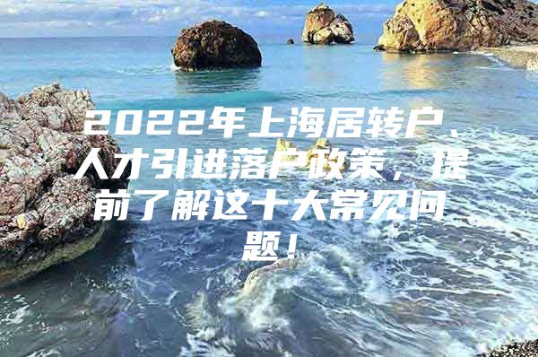 2022年上海居转户、人才引进落户政策，提前了解这十大常见问题！