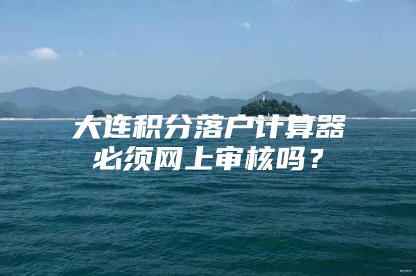 大连积分落户计算器必须网上审核吗？