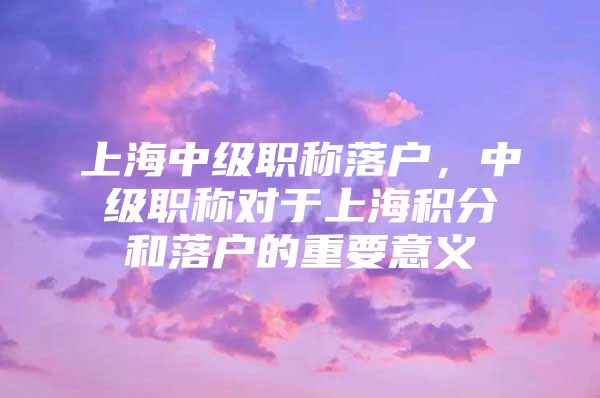 上海中级职称落户，中级职称对于上海积分和落户的重要意义