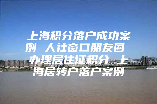 上海积分落户成功案例 人社窗口朋友圈 办理居住证积分 上海居转户落户案例