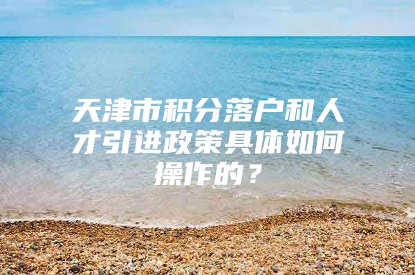 天津市积分落户和人才引进政策具体如何操作的？