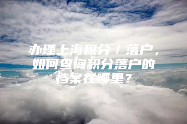 办理上海积分／落户，如何查询积分落户的档案在哪里？