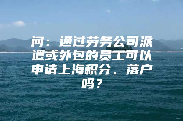 问：通过劳务公司派遣或外包的员工可以申请上海积分、落户吗？