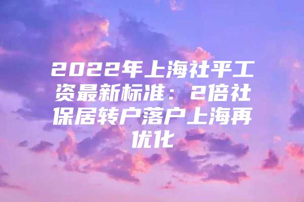 2022年上海社平工资最新标准：2倍社保居转户落户上海再优化