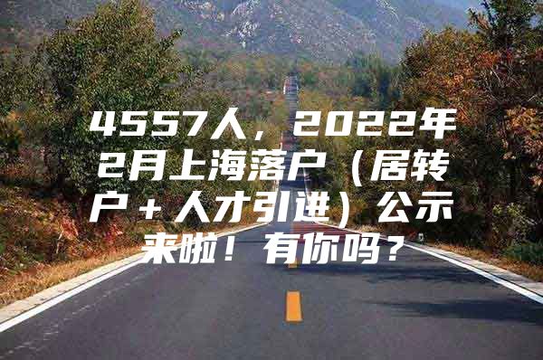 4557人，2022年2月上海落户（居转户＋人才引进）公示来啦！有你吗？