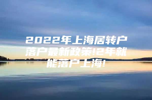 2022年上海居转户落户最新政策!2年就能落户上海!