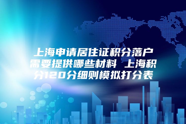 上海申请居住证积分落户需要提供哪些材料 上海积分120分细则模拟打分表