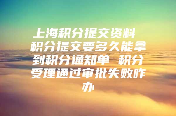 上海积分提交资料 积分提交要多久能拿到积分通知单 积分受理通过审批失败咋办