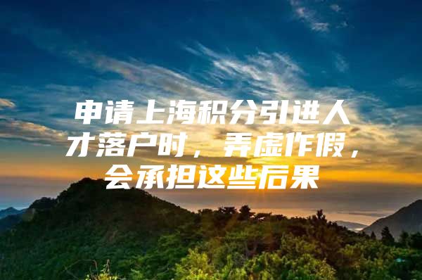 申请上海积分引进人才落户时，弄虚作假，会承担这些后果