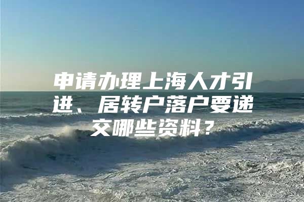 申请办理上海人才引进、居转户落户要递交哪些资料？