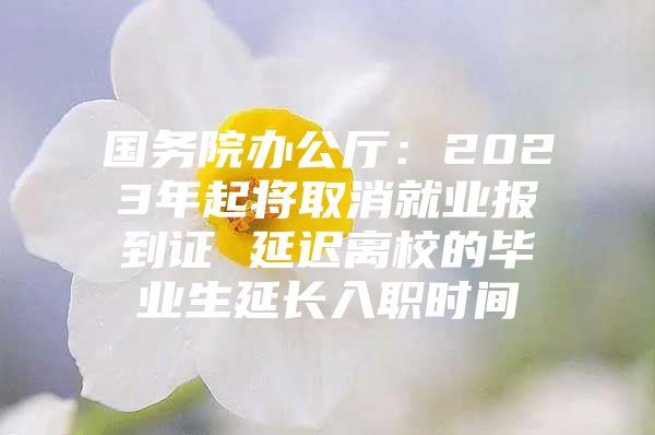 国务院办公厅：2023年起将取消就业报到证 延迟离校的毕业生延长入职时间