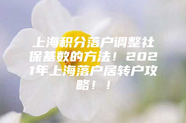 上海积分落户调整社保基数的方法！2021年上海落户居转户攻略！！