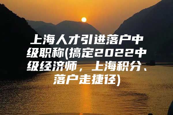 上海人才引进落户中级职称(搞定2022中级经济师，上海积分、落户走捷径)