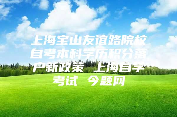 上海宝山友谊路院校自考本科学历积分落户新政策 上海自学考试 今题网