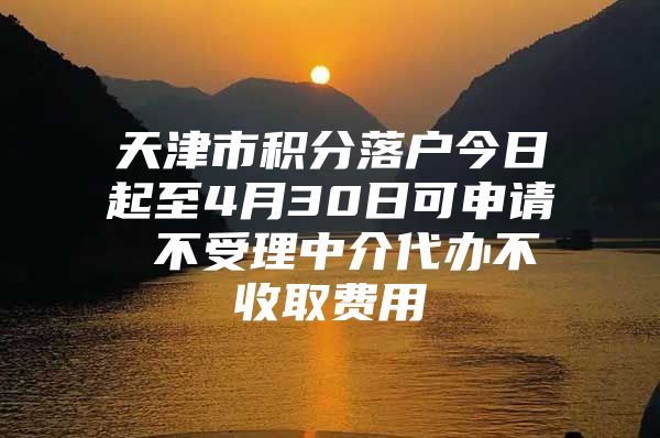 天津市积分落户今日起至4月30日可申请 不受理中介代办不收取费用